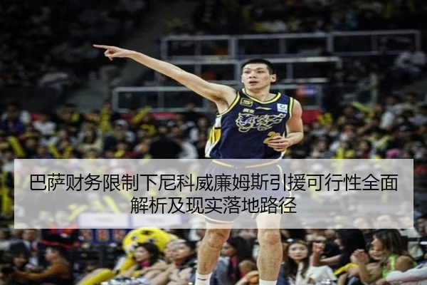 巴萨财务限制下尼科威廉姆斯引援可行性全面解析及现实落地路径