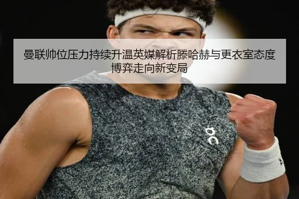 曼联帅位压力持续升温英媒解析滕哈赫与更衣室态度博弈走向新变局